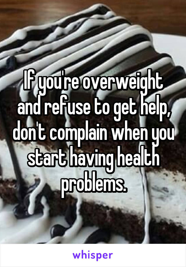 If you're overweight and refuse to get help, don't complain when you start having health problems.