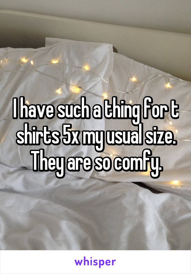 I have such a thing for t shirts 5x my usual size. They are so comfy.