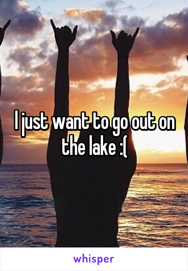 I just want to go out on the lake :(