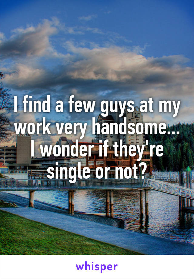 I find a few guys at my work very handsome...
I wonder if they're single or not?