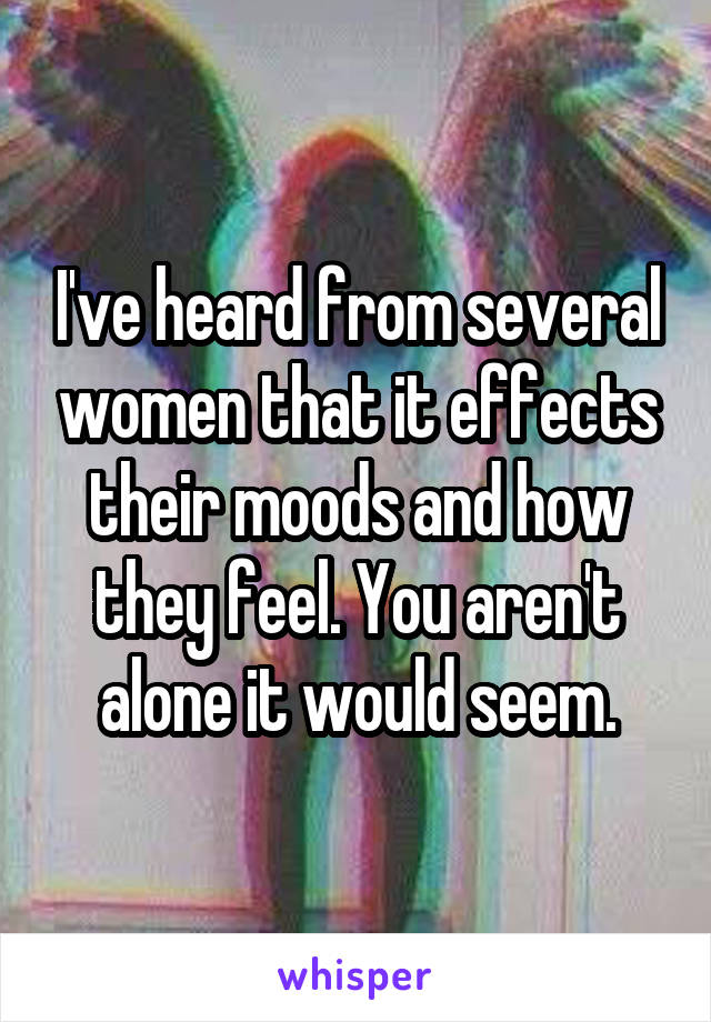 I've heard from several women that it effects their moods and how they feel. You aren't alone it would seem.