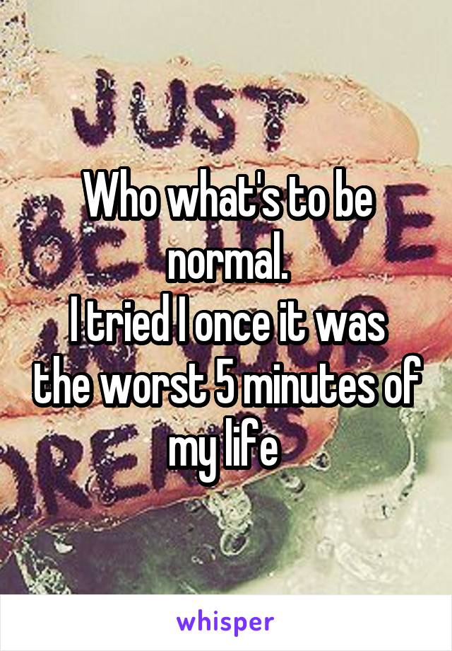 Who what's to be normal.
I tried I once it was the worst 5 minutes of my life 