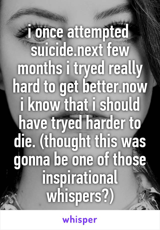 i once attempted  suicide.next few months i tryed really hard to get better.now i know that i should have tryed harder to die. (thought this was gonna be one of those inspirational whispers?)