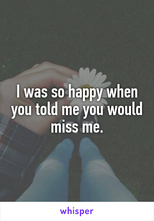 I was so happy when you told me you would miss me.