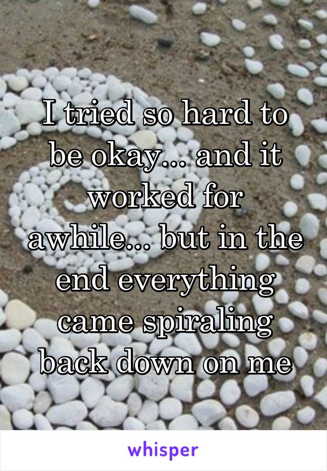 I tried so hard to be okay... and it worked for awhile... but in the end everything came spiraling back down on me