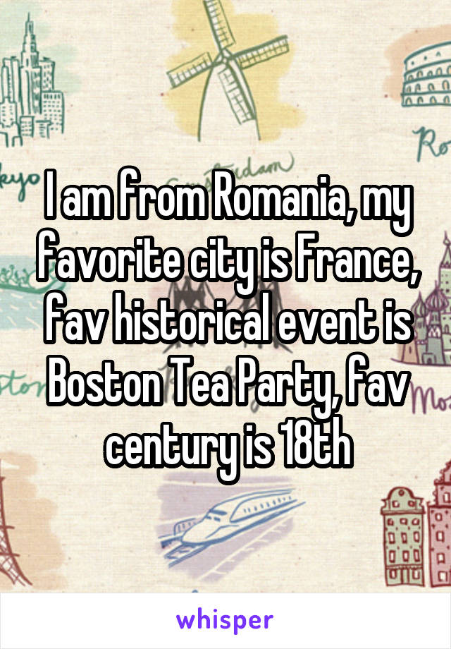 I am from Romania, my favorite city is France, fav historical event is Boston Tea Party, fav century is 18th