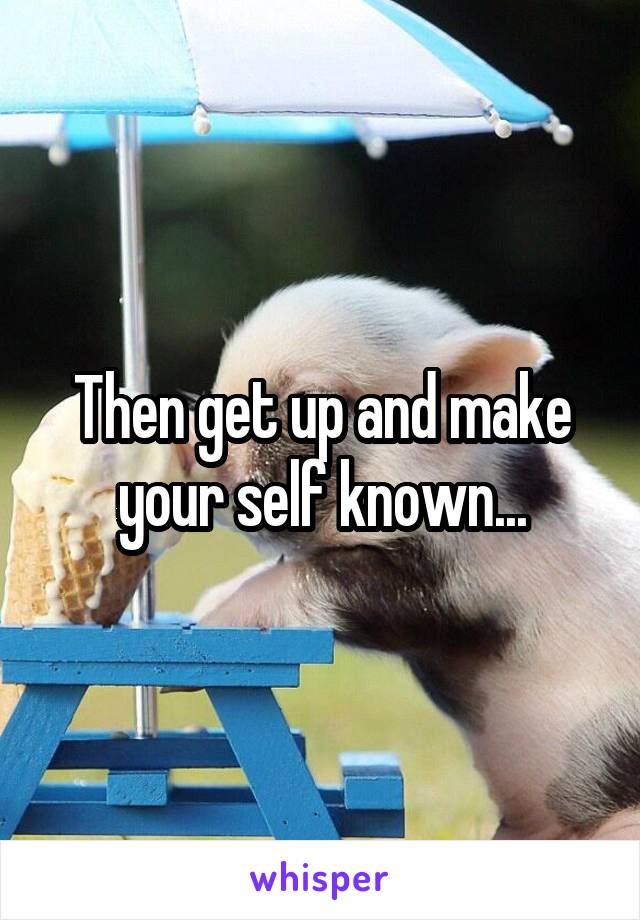 Then get up and make your self known...