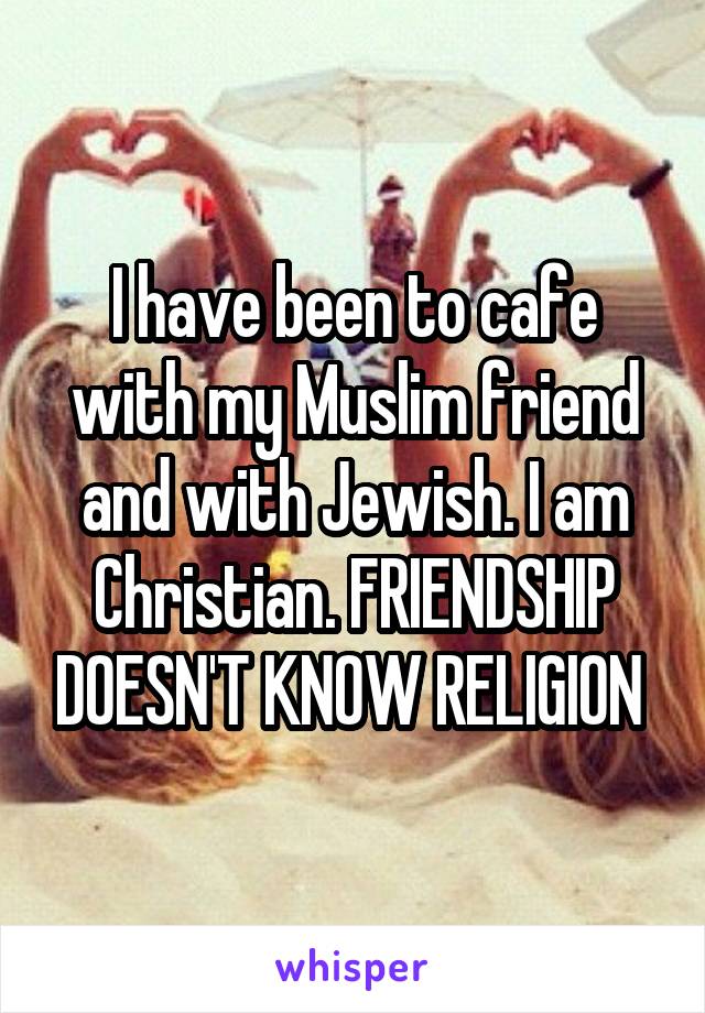 I have been to cafe with my Muslim friend and with Jewish. I am Christian. FRIENDSHIP DOESN'T KNOW RELIGION 