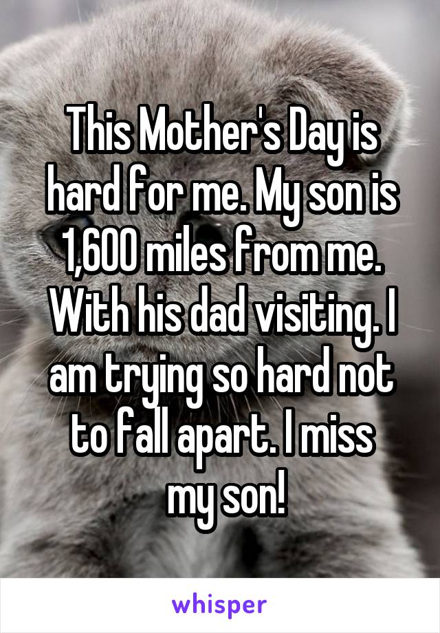 This Mother's Day is hard for me. My son is 1,600 miles from me. With his dad visiting. I am trying so hard not to fall apart. I miss
 my son!