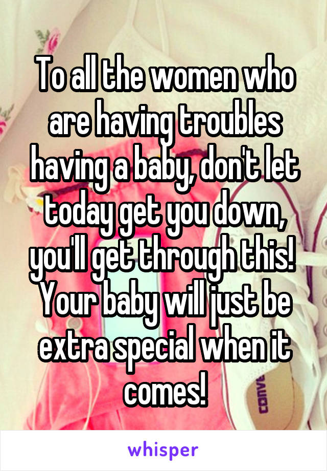 To all the women who are having troubles having a baby, don't let today get you down, you'll get through this!  Your baby will just be extra special when it comes!