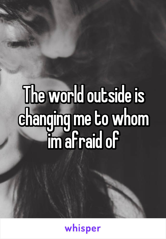 The world outside is changing me to whom im afraid of