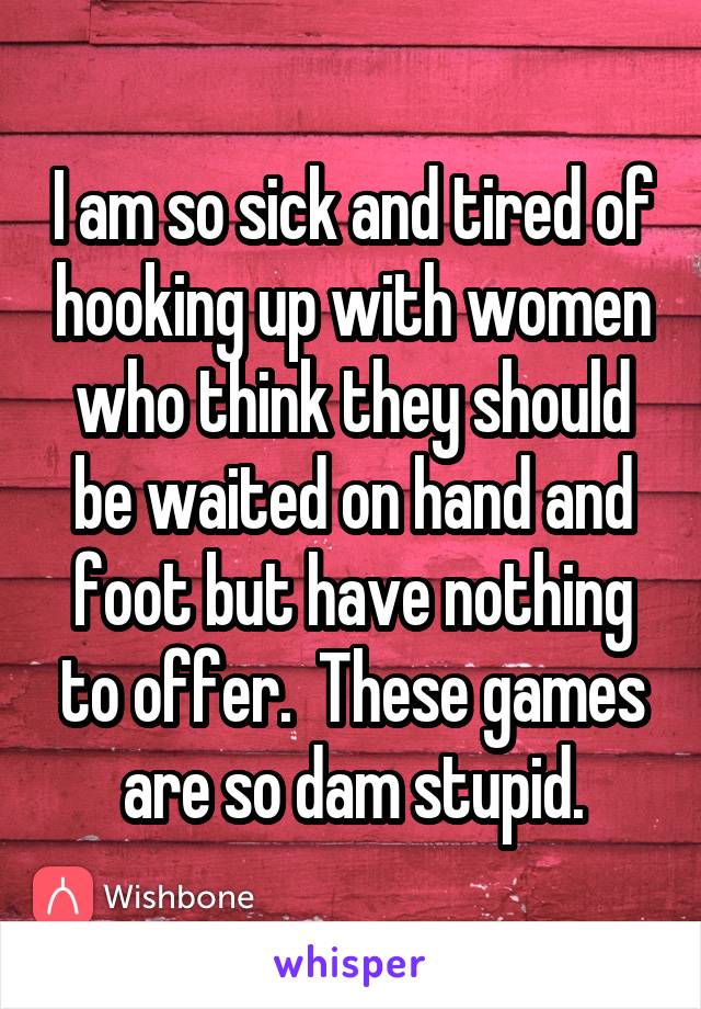 I am so sick and tired of hooking up with women who think they should be waited on hand and foot but have nothing to offer.  These games are so dam stupid.