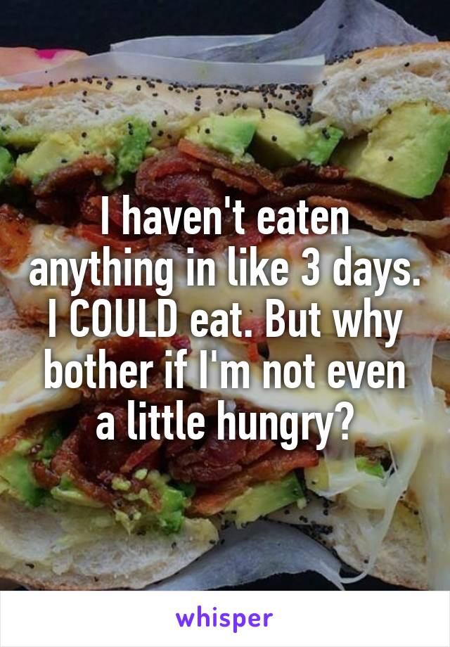 I haven't eaten anything in like 3 days. I COULD eat. But why bother if I'm not even a little hungry?