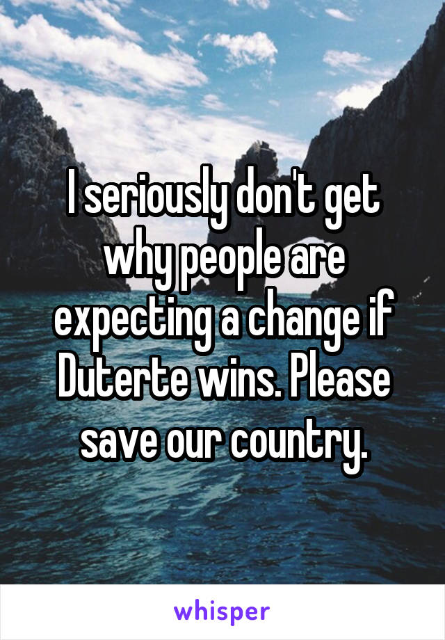 I seriously don't get why people are expecting a change if Duterte wins. Please save our country.