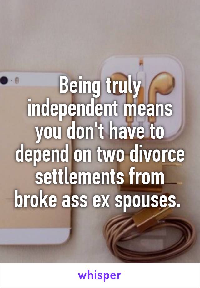 Being truly independent means you don't have to depend on two divorce settlements from broke ass ex spouses. 