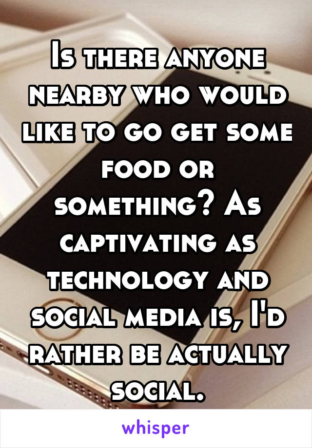 Is there anyone nearby who would like to go get some food or something? As captivating as technology and social media is, I'd rather be actually social.