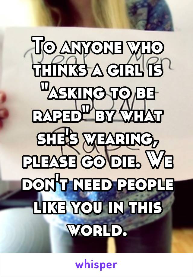 To anyone who thinks a girl is "asking to be raped" by what she's wearing, please go die. We don't need people like you in this world.