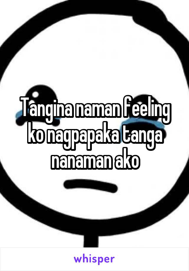 Tangina naman feeling ko nagpapaka tanga nanaman ako