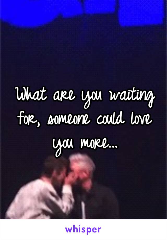 What are you waiting for, someone could love you more...