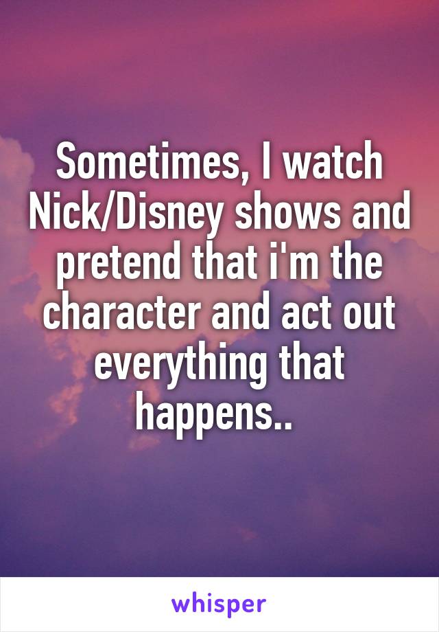 Sometimes, I watch Nick/Disney shows and pretend that i'm the character and act out everything that happens.. 
