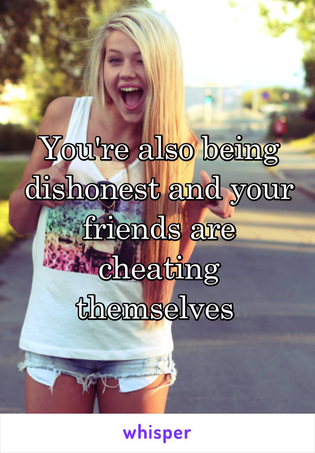 You're also being dishonest and your friends are cheating themselves 