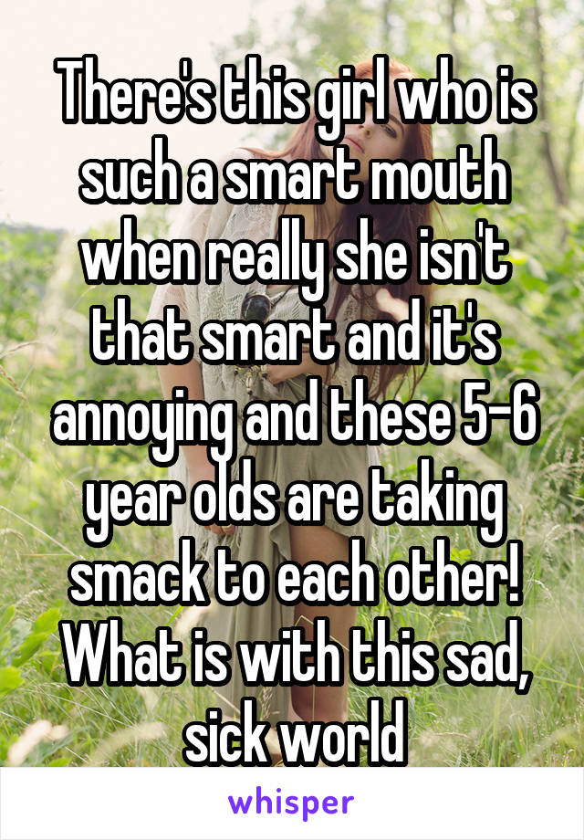 There's this girl who is such a smart mouth when really she isn't that smart and it's annoying and these 5-6 year olds are taking smack to each other! What is with this sad, sick world