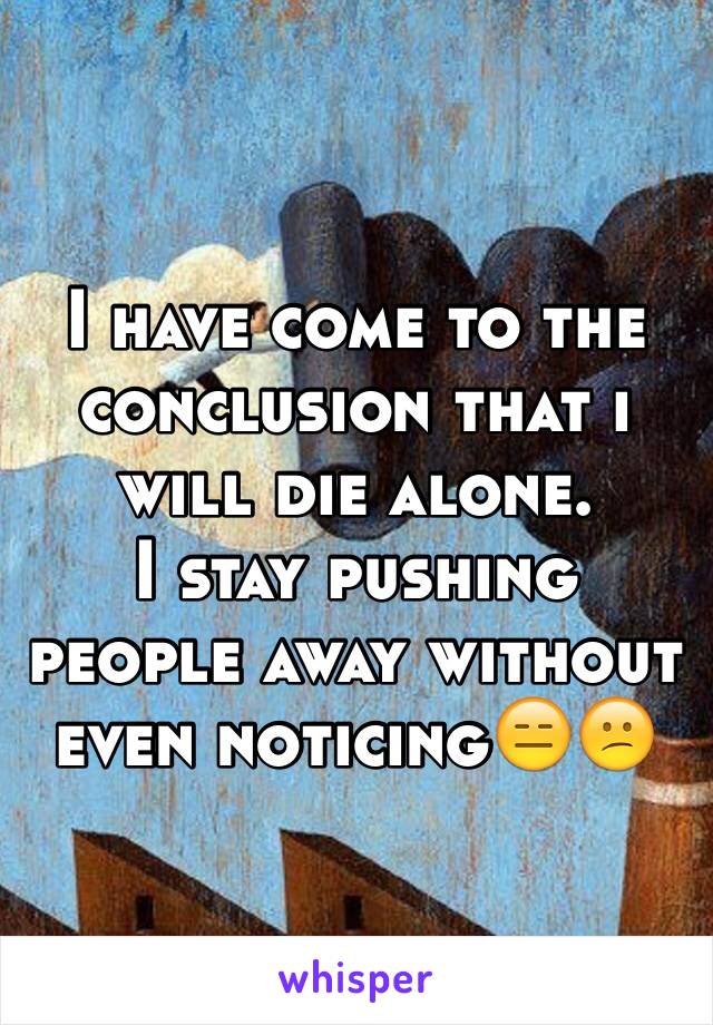 I have come to the conclusion that i will die alone. 
I stay pushing people away without even noticing😑😕