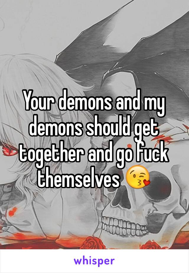 Your demons and my demons should get together and go fuck themselves 😘