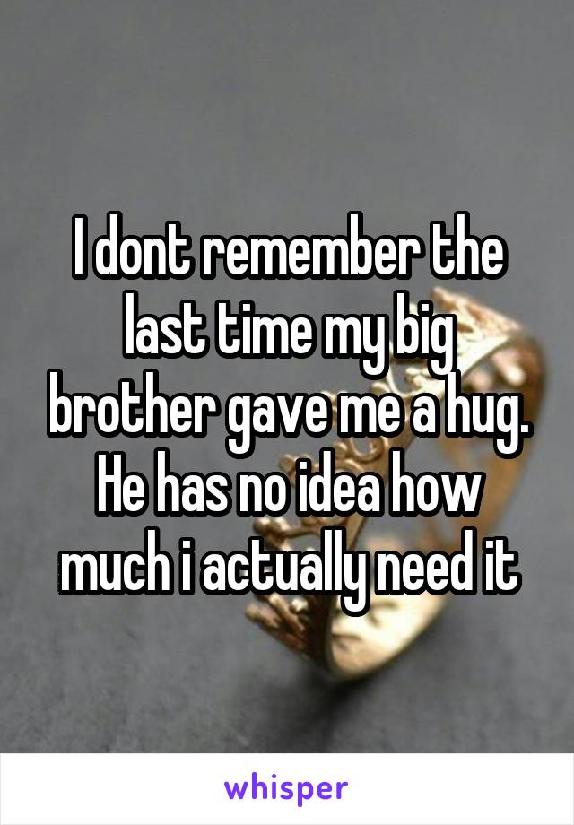 I dont remember the last time my big brother gave me a hug.
He has no idea how much i actually need it