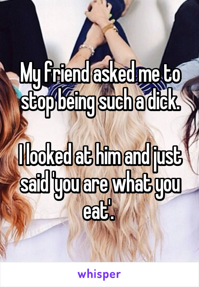 My friend asked me to stop being such a dick.

I looked at him and just said 'you are what you eat'. 