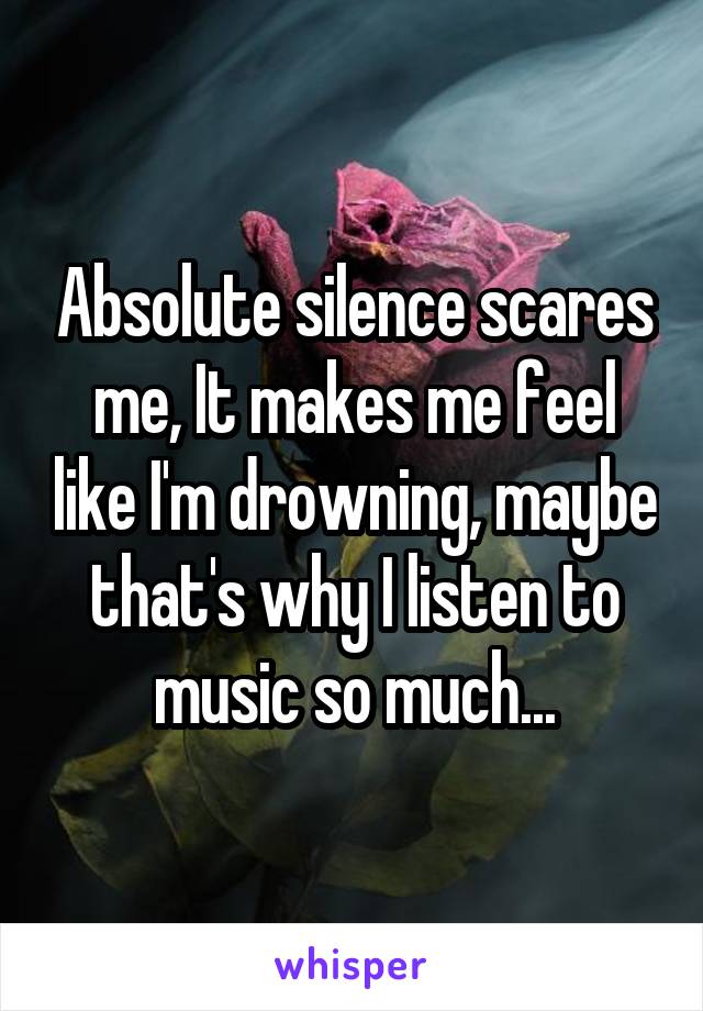 Absolute silence scares me, It makes me feel like I'm drowning, maybe that's why I listen to music so much...