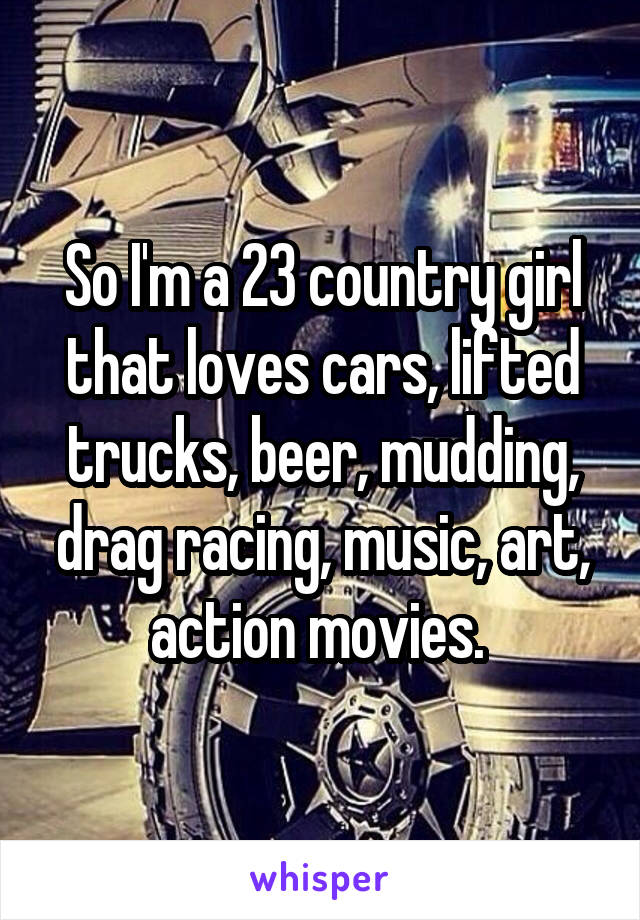 So I'm a 23 country girl that loves cars, lifted trucks, beer, mudding, drag racing, music, art, action movies. 