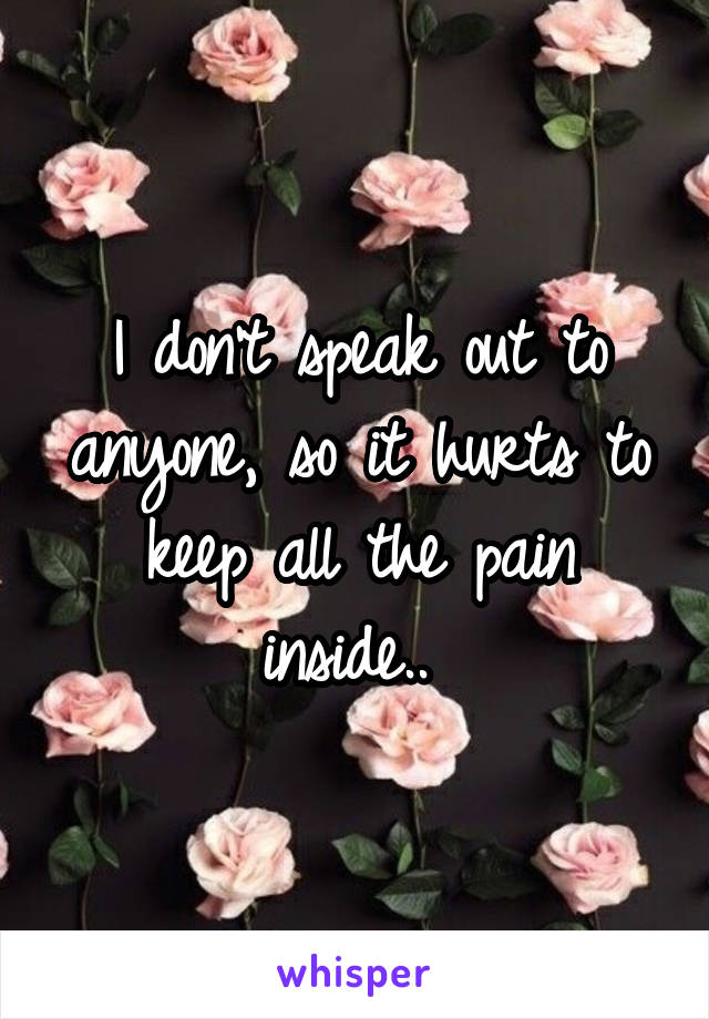 I don't speak out to anyone, so it hurts to keep all the pain inside.. 