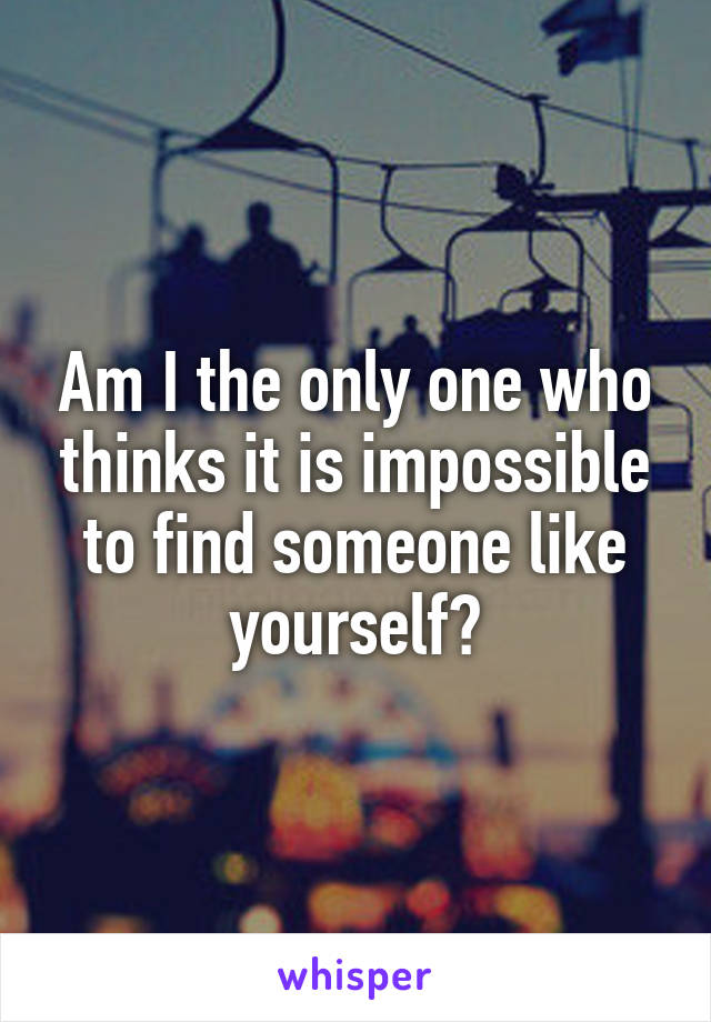 Am I the only one who thinks it is impossible to find someone like yourself?