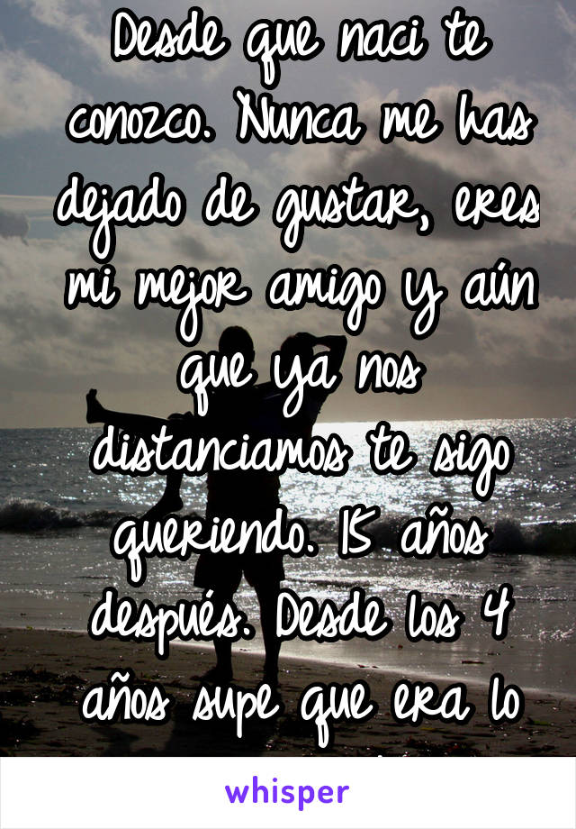 Desde que naci te conozco. Nunca me has dejado de gustar, eres mi mejor amigo y aún que ya nos distanciamos te sigo queriendo. 15 años después. Desde los 4 años supe que era lo que quería. A ti. 