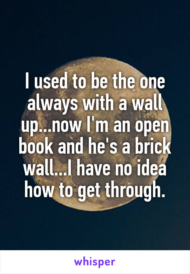 I used to be the one always with a wall up...now I'm an open book and he's a brick wall...I have no idea how to get through.