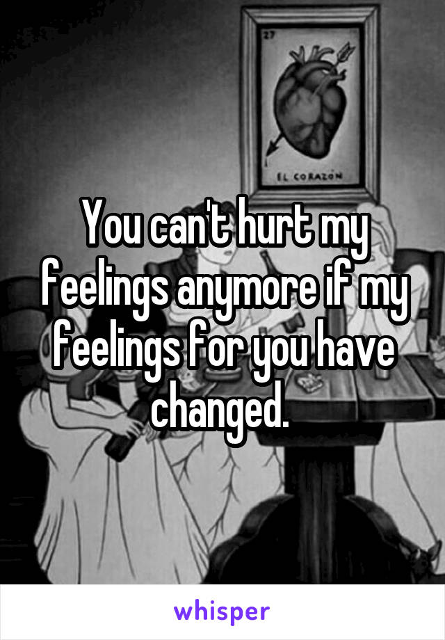 You can't hurt my feelings anymore if my feelings for you have changed. 