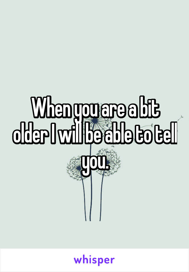 When you are a bit older I will be able to tell you.