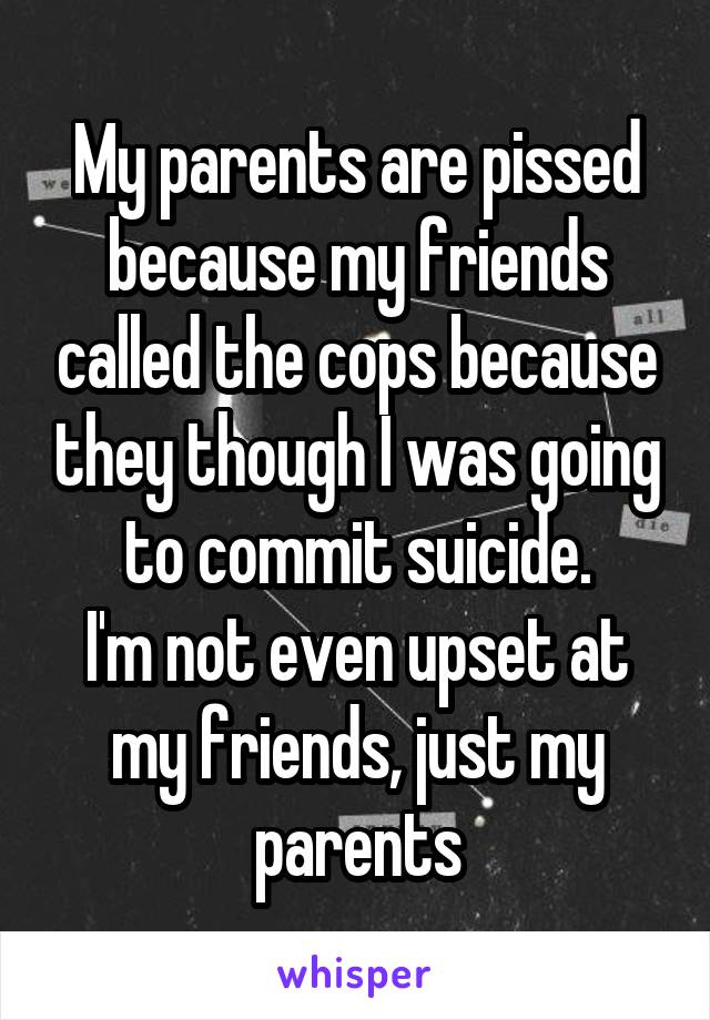 My parents are pissed because my friends called the cops because they though I was going to commit suicide.
I'm not even upset at my friends, just my parents