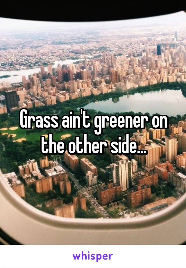 Grass ain't greener on the other side...