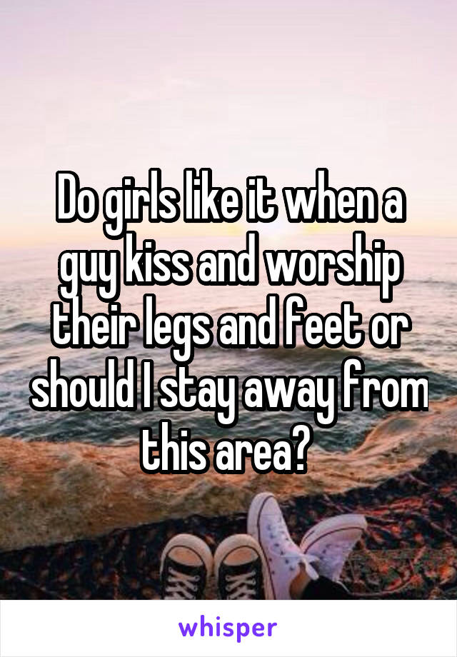 Do girls like it when a guy kiss and worship their legs and feet or should I stay away from this area? 