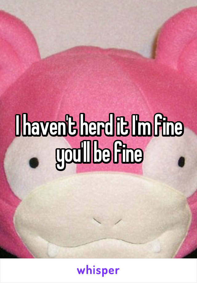 I haven't herd it I'm fine you'll be fine