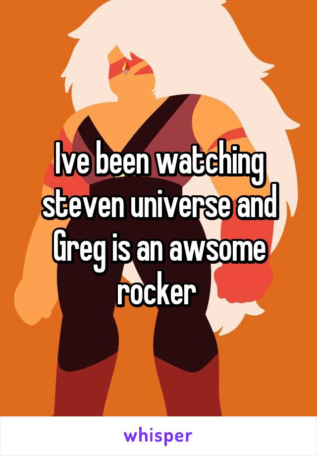 Ive been watching steven universe and Greg is an awsome rocker 