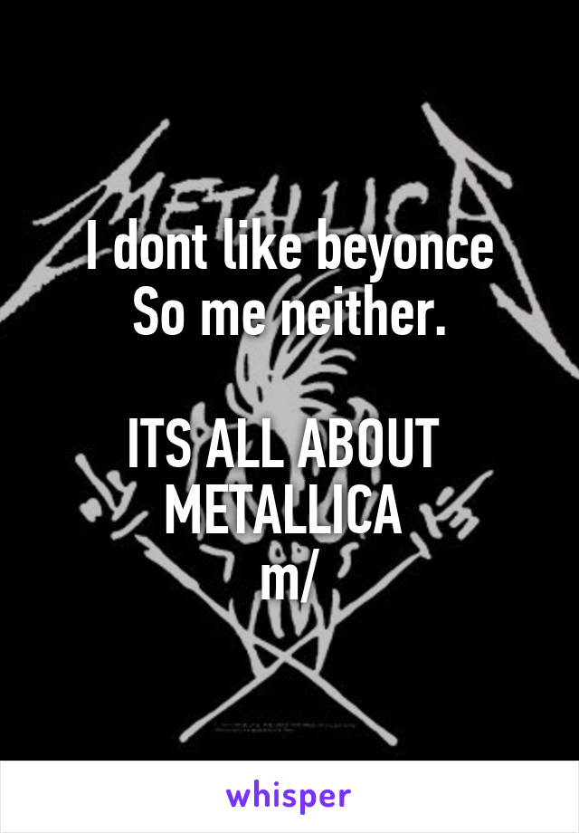 I dont like beyonce
So me neither.
 
ITS ALL ABOUT 
METALLICA 
\m/