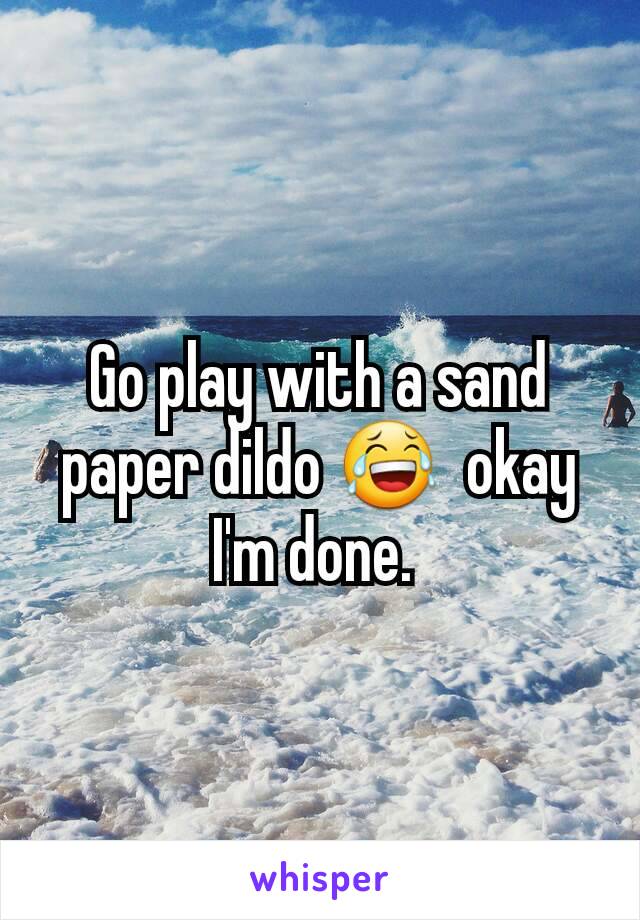 Go play with a sand paper dildo 😂  okay I'm done. 