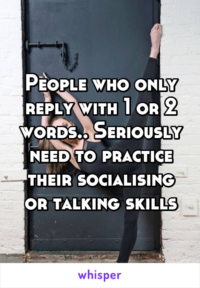 People who only reply with 1 or 2 words.. Seriously need to practice their socialising or talking skills