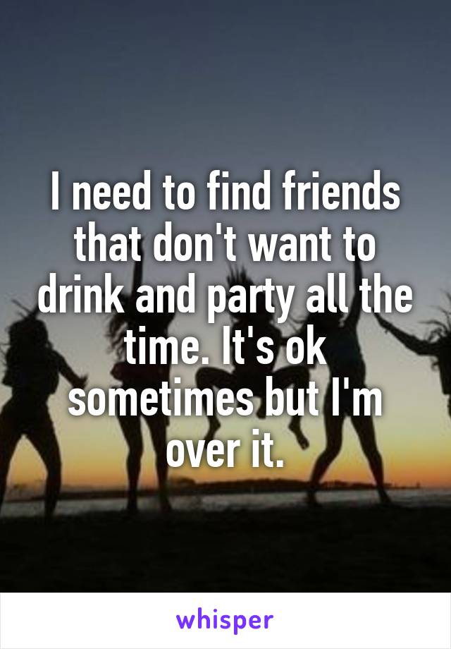 I need to find friends that don't want to drink and party all the time. It's ok sometimes but I'm over it.