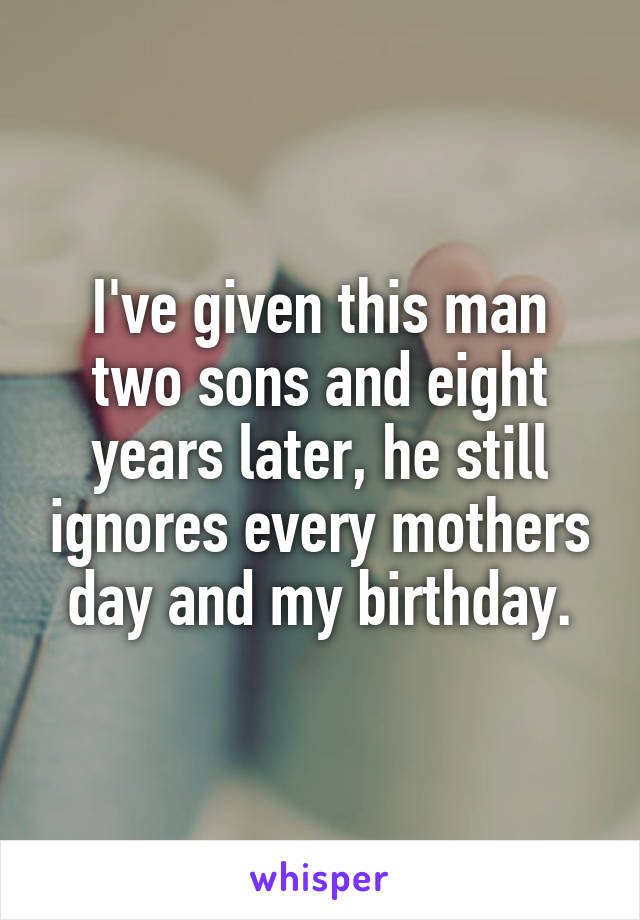 I've given this man two sons and eight years later, he still ignores every mothers day and my birthday.