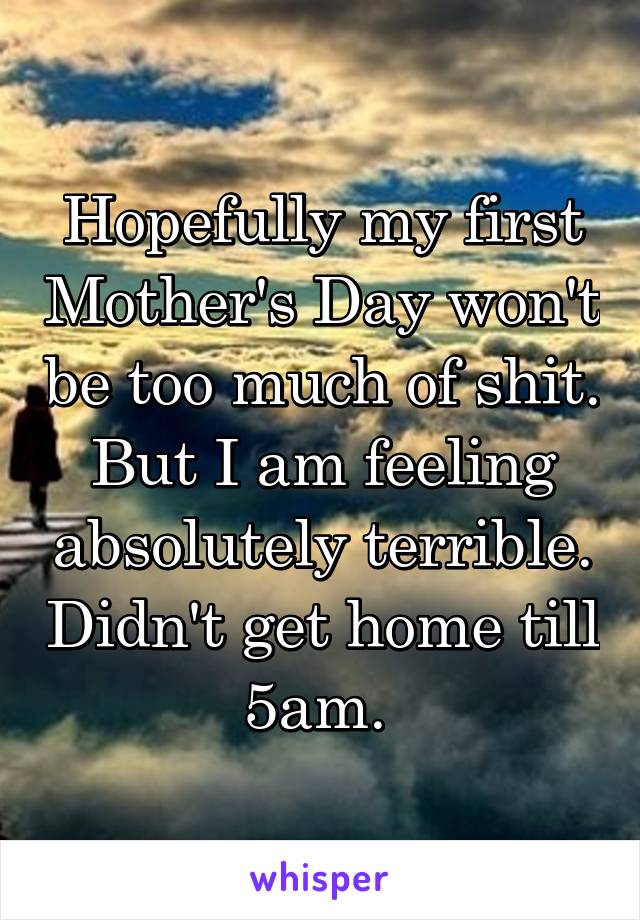 Hopefully my first Mother's Day won't be too much of shit. But I am feeling absolutely terrible. Didn't get home till 5am. 