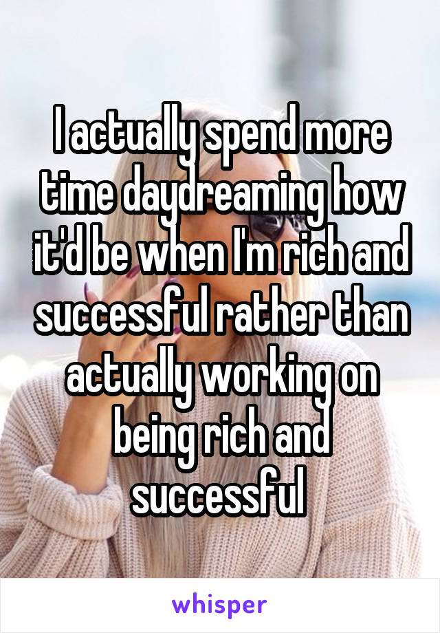 I actually spend more time daydreaming how it'd be when I'm rich and successful rather than actually working on being rich and successful 